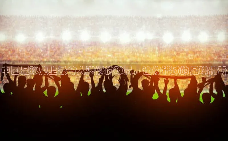 非凡体育app百度网盘中国足球史上最令人遗憾的球员，让你错过的足球传奇