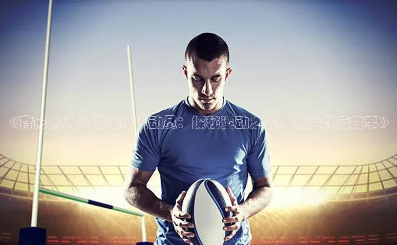 非凡体育app百度网盘《背影图片头像足球运动员：探秘运动之美，感受背后故事》