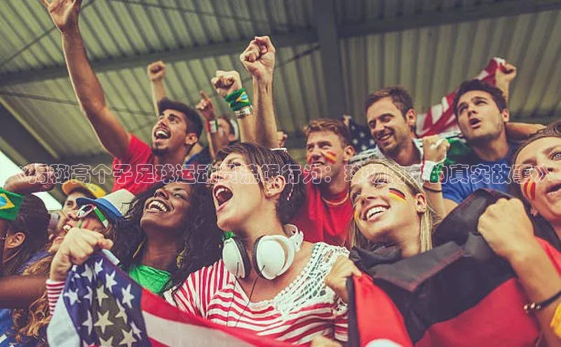 2121非凡体育官网下载链接引力传媒《揭秘高个子足球运动员流氓行为：球场内外的真实故事》