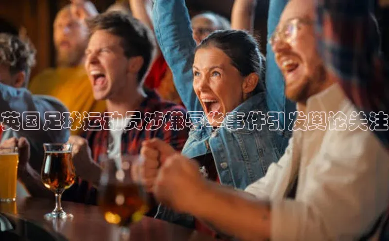 2121非凡体育光魔科技英国足球运动员涉嫌辱华事件引发舆论关注