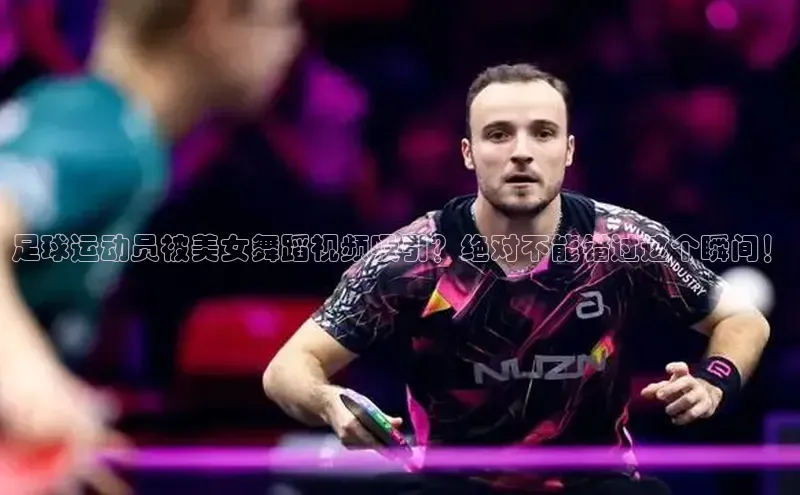 非凡娱乐app姚记科技足球运动员被美女舞蹈视频吸引？绝对不能错过这个瞬间！