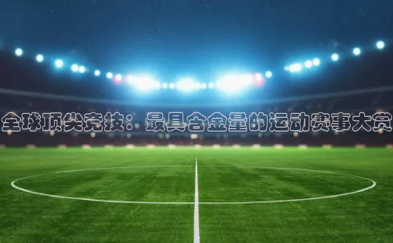 全球顶尖竞技：最具含金量的运动赛事大赏